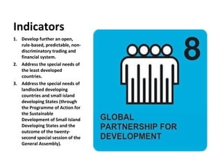 Develop further an open, rule-based, predictable, non-discriminatory trading and financial system. Address the special needs of the least developed countries. Address the special needs of landlocked developing countries and small island developing States (through the Programme of Action for the Sustainable Development of Small Island Developing States and the outcome of the twenty-second special session of the General Assembly). Indicators 