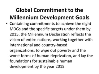 Containing commitments to achieve the eight MDGs and the specific targets under them by 2015, the Millennium Declaration reflects the vision of entire nations, working together with international and country-based organizations, to wipe out poverty and the worst forms of human deprivation, and lay the foundations for sustainable human development by the year 2015. Global Commitment to the Millennium Development Goals 