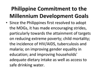 Philippine Commitment to the Millennium Development Goals Since the Philippines first resolved to adopt the MDGs, it has made encouraging strides, particularly towards the attainment of targets on reducing extreme poverty; child mortality; the incidence of HIV/AIDS, tuberculosis and malaria; on improving gender equality in education; and improving households' adequate dietary intake as well as access to safe drinking water. 