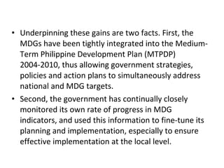 Underpinning these gains are two facts. First, the MDGs have been tightly integrated into the Medium-Term Philippine Development Plan (MTPDP) 2004-2010, thus allowing government strategies, policies and action plans to simultaneously address national and MDG targets.  Second, the government has continually closely monitored its own rate of progress in MDG indicators, and used this information to fine-tune its planning and implementation, especially to ensure effective implementation at the local level. 