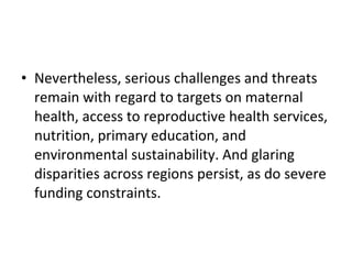 Nevertheless, serious challenges and threats remain with regard to targets on maternal health, access to reproductive health services, nutrition, primary education, and environmental sustainability. And glaring disparities across regions persist, as do severe funding constraints. 