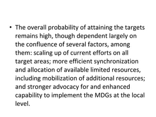 The overall probability of attaining the targets remains high, though dependent largely on the confluence of several factors, among them: scaling up of current efforts on all target areas; more efficient synchronization and allocation of available limited resources, including mobilization of additional resources; and stronger advocacy for and enhanced capability to implement the MDGs at the local level. 