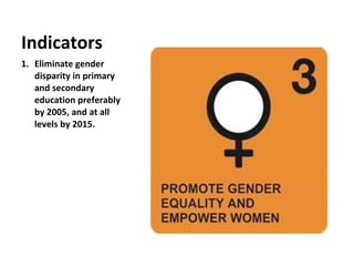 Eliminate gender disparity in primary and secondary education preferably by 2005, and at all levels by 2015. Indicators 