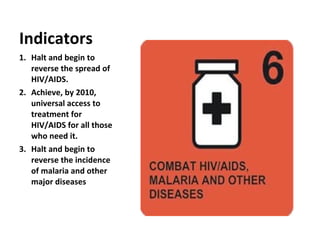 Halt and begin to reverse the spread of HIV/AIDS. Achieve, by 2010, universal access to treatment for HIV/AIDS for all those who need it. Halt and begin to reverse the incidence of malaria and other major diseases Indicators 