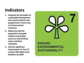 Integrate the principles of sustainable development into country policies and programmes; reverse loss of environmental resources. Reduce by half the proportion of people without sustainable access to safe drinking water and basic sanitation. Achieve significant improvement in lives of at least 100 million slum dwellers, by 2020 Indicators 