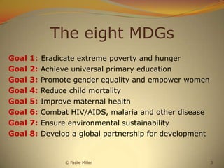 The eight MDGs
Goal   1:   Eradicate extreme poverty and hunger
Goal   2:   Achieve universal primary education
Goal   3:   Promote gender equality and empower women
Goal   4:   Reduce child mortality
Goal   5:   Improve maternal health
Goal   6:   Combat HIV/AIDS, malaria and other disease
Goal   7:   Ensure environmental sustainability
Goal   8:   Develop a global partnership for development


                  © Faslie Miller                          3
 