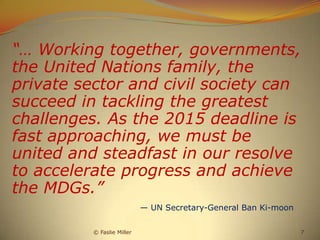 “… Working together, governments,
the United Nations family, the
private sector and civil society can
succeed in tackling the greatest
challenges. As the 2015 deadline is
fast approaching, we must be
united and steadfast in our resolve
to accelerate progress and achieve
the MDGs.”
                            — UN Secretary-General Ban Ki-moon

          © Faslie Miller                                        7
 