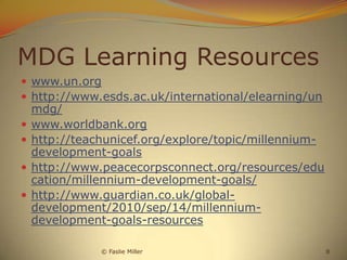 MDG Learning Resources
 www.un.org
 http://www.esds.ac.uk/international/elearning/un
    mdg/
   www.worldbank.org
   http://teachunicef.org/explore/topic/millennium-
    development-goals
   http://www.peacecorpsconnect.org/resources/edu
    cation/millennium-development-goals/
   http://www.guardian.co.uk/global-
    development/2010/sep/14/millennium-
    development-goals-resources

               © Faslie Miller                         8
 