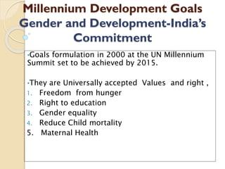 Millennium Development Goals
Gender and Development-India’s
Commitment
•Goals formulation in 2000 at the UN Millennium
Summit set to be achieved by 2015.
•They are Universally accepted Values and right ,
1. Freedom from hunger
2. Right to education
3. Gender equality
4. Reduce Child mortality
5. Maternal Health
 