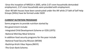 -Since the inception of NREGA in 2005, while 2.67 crore households demanded
employment, 2.57 crore households were provided with employment.
-Over 40 lakh houses have been constructed under the IAY while 27 lakh of Self Help
Groups (SHGs) have be formed under SGSY.
CURRENT NUTRITION PROGRAMS
Some programs to provide nutrition started by
the government include-
-Integrated Child Development Scheme or ICDS (1975)
-National Mid-Day Meal Scheme
In addition food security programs for the poor include
-National Food Security Mission (NFSM)
-Rashtriya Krishi Vikas Yojana (RKVY)
-The Grain Bank Scheme.
 