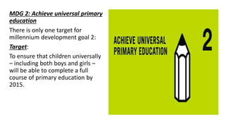 MDG 2: Achieve universal primary
education
There is only one target for
millennium development goal 2:
Target:
To ensure that children universally
– including both boys and girls –
will be able to complete a full
course of primary education by
2015.
 