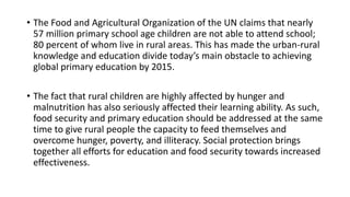 • The Food and Agricultural Organization of the UN claims that nearly
57 million primary school age children are not able to attend school;
80 percent of whom live in rural areas. This has made the urban-rural
knowledge and education divide today’s main obstacle to achieving
global primary education by 2015.
• The fact that rural children are highly affected by hunger and
malnutrition has also seriously affected their learning ability. As such,
food security and primary education should be addressed at the same
time to give rural people the capacity to feed themselves and
overcome hunger, poverty, and illiteracy. Social protection brings
together all efforts for education and food security towards increased
effectiveness.
 