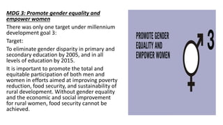 MDG 3: Promote gender equality and
empower women
There was only one target under millennium
development goal 3:
Target:
To eliminate gender disparity in primary and
secondary education by 2005, and in all
levels of education by 2015.
It is important to promote the total and
equitable participation of both men and
women in efforts aimed at improving poverty
reduction, food security, and sustainability of
rural development. Without gender equality
and the economic and social improvement
for rural women, food security cannot be
achieved.
 