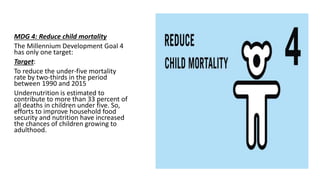 MDG 4: Reduce child mortality
The Millennium Development Goal 4
has only one target:
Target:
To reduce the under-five mortality
rate by two-thirds in the period
between 1990 and 2015
Undernutrition is estimated to
contribute to more than 33 percent of
all deaths in children under five. So,
efforts to improve household food
security and nutrition have increased
the chances of children growing to
adulthood.
 