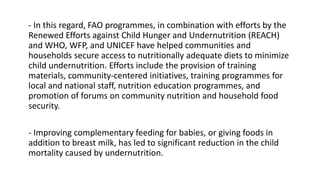 - In this regard, FAO programmes, in combination with efforts by the
Renewed Efforts against Child Hunger and Undernutrition (REACH)
and WHO, WFP, and UNICEF have helped communities and
households secure access to nutritionally adequate diets to minimize
child undernutrition. Efforts include the provision of training
materials, community-centered initiatives, training programmes for
local and national staff, nutrition education programmes, and
promotion of forums on community nutrition and household food
security.
- Improving complementary feeding for babies, or giving foods in
addition to breast milk, has led to significant reduction in the child
mortality caused by undernutrition.
 