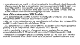 • Improving maternal health is critical to saving the lives of hundreds of thousands
of women who die due to complication from pregnancy and childbirth each year.
Over 90 percent of these deaths could be prevented if women in developing
regions had access to sufficient diets, basic literacy and health services, and safe
water and sanitation facilities during pregnancy and childbirth.
Some of the achievements of MDG 5 include:
- A 45 percent reduction in the maternity mortality ratio worldwide since 1990,
though most of the reduction occurred since 2000
- A 64 percent reduction in maternal mortality ratio in Southern Asia between 1990
and 2013, and 49 percent in sub-Saharan Africa
- A 12 percent increase in the number of births assisted by skilled health personnel
globally in 2014 compared to 1990 – 59 percent to 71 percent.
- An increase in the proportion of pregnant women receiving four or more
antenatal visits in North Africa from 50 percent in 1990 to 89 percent in 2014.
- Increase in contraceptive prevalence among women 15 – 49 years old – whether
married or in some other union – from 55 to 64 percent between 1990 and 2015.
 