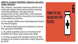 MDG 6: Combat HIV/AIDS, Malaria and other
major diseases
HIV, malaria, and other diseases directly and
indirectly impact food and nutrition security,
rural development, and agricultural
productivity. At the same time, malnutrition
and food and nutrition insecurity can increase
vulnerability to disease.
In this regard, Millennium Development Goal 6
has three targets:
1. To halt by 2015 and have started to reverse
the spread of HIV/AIDS
2. To achieve global access to treatment for
HIV/AIDS for those who need it by 2010
3. To have ceased and started reversal of the
incidence of malaria and other major diseases
by 2015
 