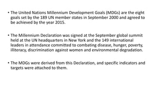 • The United Nations Millennium Development Goals (MDGs) are the eight
goals set by the 189 UN member states in September 2000 and agreed to
be achieved by the year 2015.
• The Millennium Declaration was signed at the September global summit
held at the UN headquarters in New York and the 149 international
leaders in attendance committed to combating disease, hunger, poverty,
illiteracy, discrimination against women and environmental degradation.
• The MDGs were derived from this Declaration, and specific indicators and
targets were attached to them.
 