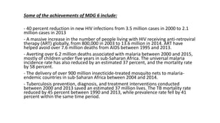 Some of the achievements of MDG 6 include:
- 40 percent reduction in new HIV infections from 3.5 million cases in 2000 to 2.1
million cases in 2013
- A massive increase in the number of people living with HIV receiving anti-retroviral
therapy (ART) globally, from 800,000 in 2003 to 13.6 million in 2014. ART have
helped avoid over 7.6 million deaths from AIDS between 1995 and 2013.
- Averting over 6.2 million deaths associated with malaria between 2000 and 2015,
mostly of children under five years in sub-Saharan Africa. The universal malaria
incidence rate has also reduced by an estimated 37 percent, and the mortality rate
by 58 percent.
- The delivery of over 900 million insecticide-treated mosquito nets to malaria-
endemic countries in sub-Saharan Africa between 2004 and 2014.
- Tuberculosis prevention, diagnosis, and treatment interventions conducted
between 2000 and 2013 saved an estimated 37 million lives. The TB mortality rate
reduced by 45 percent between 1990 and 2013, while prevalence rate fell by 41
percent within the same time period.
 