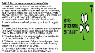 MDG7: Ensure environmental sustainability
It is critical that the natural resources base and
ecosystems are managed sustainably to ensure that
people’s food requirements and other social, economic,
and environmental needs are sufficiently met. Climate
change, conflicts over access to resources, and increased
water scarcity all pose a threat to not only
environmental sustainability but also food security.
As such, millennium development goal 7 has 4 targets:
Targets
1. To integrate the principles of sustainable development
into every nation’s policies and programmes, and also
reverse the depletion of environmental resources
2. To reduce biodiversity loss and achieve a substantial
reduction in the rate of loss by 2010
3. To halve the proportion of the universal population
without sustainable access to clean and safe drinking
water and basic sanitation by 2015.
4. To achieve substantial improvement in the lives of a
minimum of 100 million slum dwellers by 2020.
 