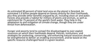 An estimated 30 percent of total land area on the planet is forested. An
estimated 1.6 billion people depend on forests directly for their livelihoods,
plus they provide other benefits enjoyed by all, including clean air and water.
Forests also provide a habitat for millions of plants and animals, as well as
catchment for 75 percent of the world’s fresh water. They help in the
adaptation to and mitigation of climate change, though they are under
threat from deforestation.
Hunger and poverty tend to compel the disadvantaged to over-exploit
resources on which their livelihoods depend. Policies, institutions, and
strategies for protecting, conserving, and enhancing natural resources should
be strengthened to deliver an enabling environment, and be based on the
specific resource challenged faced in a given location.
 