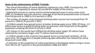 Some of the achievements of MDG 7 include:
- The virtual elimination of ozone-depleting substances since 1990. Consequently, the
ozone layer is expected to recover by around the middle of the century
- Substantial increase in marine and terrestrial protected areas in many areas since
1990. In Caribbean and Latin America, coverage of terrestrial protected areas increased
from 8.8 percent in 1990 to 23.4 percent in 2014.
- The number of people using improved drinking water sources has increased from 76
percent in 1990 to 91 percent in 2015.
- 2.6 billion people have gained access to better drinking water since 1990. Of these, 1.9
billion have access to piped drinking water on premises, with 58 percent of the global
population enjoying this level of service in 2015.
- 147 nations in the world have fulfilled the drinking water target; 95 nations have
achieved the sanitation target; and 77 nations have met both.
- 2.1 billion people in the universe have gained access to improved sanitation. At the
same time, the proportion of people practicing open defecation has reduced by nearly
50 percent since 1990.
- A reduction in the proportion of urban population in developing nations living in slums
from 39.4 to 29.7 percent in the period between 2000 and 2014.
 