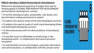 MDG 8: Develop a Global Partnership for Development
Millennium development goal 8 has 6 targets that seek to
develop global A GLOBAL PARTNERSHIP FOR DEVELOPMENT
partnership for development, namely:
• To further develop an open, predictable, rule-based, non-
discriminatory trading and economic system
• To address the special needs of the least developed countries
• To address the special needs of small island developing States
and landlocked developing countries
• To deal exhaustively with the debt problems of developing
nations
• To provide access to affordable essential drugs in the
developing world – in collaboration with pharmaceutical
companies
• To avail benefits of new technologies, especially information
and communications, in collaboration with the private sector
 