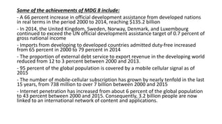 Some of the achievements of MDG 8 include:
- A 66 percent increase in official development assistance from developed nations
in real terms in the period 2000 to 2014, reaching $135.2 billion
- In 2014, the United Kingdom, Sweden, Norway, Denmark, and Luxembourg
continued to exceed the UN official development assistance target of 0.7 percent of
gross national income
- Imports from developing to developed countries admitted duty-free increased
from 65 percent in 2000 to 79 percent in 2014
- The proportion of external debt service to export revenue in the developing world
reduced from 12 to 3 percent between 2000 and 2013.
- 95 percent of the global population is covered by a mobile cellular signal as of
2015
- The number of mobile-cellular subscription has grown by nearly tenfold in the last
15 years, from 738 million to over 7 billion between 2000 and 2015
- Internet penetration has increased from about 6 percent of the global population
to 43 percent between 2000 and 2015. Consequently, 3.2 billion people are now
linked to an international network of content and applications.
 