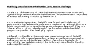 Outline of the Millennium Development Goals notable challenges
- At the start of the century, all 189 United Nations Member States unanimously
agreed to forge a commitment via the Millennium Declaration to assist the poorest
to achieve better living standards by the year 2015.
- In most developing countries, the MDGs have formed a critical element of
government policy-decisions for performance benchmarking. Although Africa as a
whole has experienced remarkable change since the goals were set in 2000, sub-
Saharan Africa is claimed to be the region that has witnessed the least MDG
progress compared to other developing regions.
- Although considerable achievements have been made on many of the MDG
targets universally, progress has not been uniform across the developing regions
and nations, leaving substantial gaps. Millions of people are lagging behind,
especially the poor and disadvantaged due to their age, sex, ethnicity, disability,
and geographic location.
 