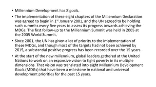 • Millennium Development has 8 goals.
• The implementation of these eight chapters of the Millennium Declaration
was agreed to begin in 1st January 2001, and the UN agreed to be holding
such summits every five years to assess its progress towards achieving the
MDGs. The first follow-up to the Millennium Summit was held in 2005 at
the 2005 World Summit.
• Since 2001, the UN has given a lot of priority to the implementation of
these MDGs, and though most of the targets had not been achieved by
2015, a substantial positive progress has been recorded over the 15 years.
• At the start of the new millennium, global leaders gathered at the United
Nations to work on an expansive vision to fight poverty in its multiple
dimensions. That vision was translated into eight Millennium Development
Goals (MDGs) that have been a milestone in national and universal
development priorities for the past 15 years.
 
