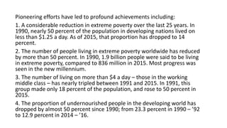 Pioneering efforts have led to profound achievements including:
1. A considerable reduction in extreme poverty over the last 25 years. In
1990, nearly 50 percent of the population in developing nations lived on
less than $1.25 a day. As of 2015, that proportion has dropped to 14
percent.
2. The number of people living in extreme poverty worldwide has reduced
by more than 50 percent. In 1990, 1.9 billion people were said to be living
in extreme poverty, compared to 836 million in 2015. Most progress was
seen in the new millennium.
3. The number of living on more than $4 a day – those in the working
middle class – has nearly tripled between 1991 and 2015. In 1991, this
group made only 18 percent of the population, and rose to 50 percent in
2015.
4. The proportion of undernourished people in the developing world has
dropped by almost 50 percent since 1990; from 23.3 percent in 1990 – ’92
to 12.9 percent in 2014 – ’16.
 
