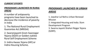 PROGRAMS LAUNCHED IN RURAL
AREAS
A number of antipoverty
programs have been launched to
decrease the incidence of poverty
in India
1. The National Rural Employment
Guarantee Act (NREGA)
2. Swaranjayanti Gram Swarozgar
Yojana (SGSY) or Golden Jubilee
Rural Self Employment Scheme
3. Indira Awaas Yojana (IAY) or
Indira Housing Scheme.
CURRENT EFFORTS
PROGRAMS LAUNCHED IN URBAN
AREAS
1. Jawahar Lal Nehru Urban Renewal
Mission
2. Integrated Housing and India. Slum
Development Program
3. Swarna Jayanti Shahari Rojgar Yojana
(SJSRY).
 
