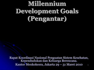 1
Millennium
Development Goals
(Pengantar)
Rapat Koordinasi Nasional Penguatan Sistem Kesehatan,
Kependudukan dan Keluarga Berencana.
Kantor Menkokesra, Jakarta 29 – 31 Maret 2010
 