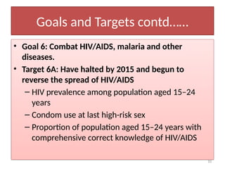 10
Goals and Targets contd……
• Goal 6: Combat HIV/AIDS, malaria and other
diseases.
• Target 6A: Have halted by 2015 and begun to
reverse the spread of HIV/AIDS
– HIV prevalence among population aged 15–24
years
– Condom use at last high-risk sex
– Proportion of population aged 15–24 years with
comprehensive correct knowledge of HIV/AIDS
 