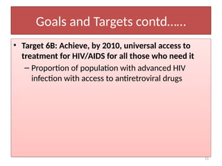 11
Goals and Targets contd……
• Target 6B: Achieve, by 2010, universal access to
treatment for HIV/AIDS for all those who need it
– Proportion of population with advanced HIV
infection with access to antiretroviral drugs
 