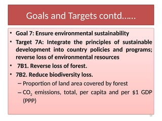 14
Goals and Targets contd……
• Goal 7: Ensure environmental sustainability
• Target 7A: Integrate the principles of sustainable
development into country policies and programs;
reverse loss of environmental resources
• 7B1. Reverse loss of forest.
• 7B2. Reduce biodiversity loss.
– Proportion of land area covered by forest
– CO2 emissions, total, per capita and per $1 GDP
(PPP)
 