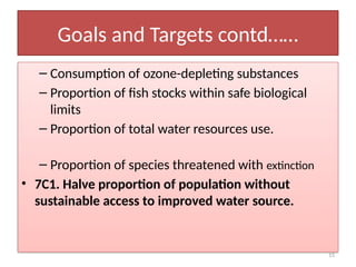 15
Goals and Targets contd……
– Consumption of ozone-depleting substances
– Proportion of fish stocks within safe biological
limits
– Proportion of total water resources use.
– Proportion of species threatened with extinction
• 7C1. Halve proportion of population without
sustainable access to improved water source.
 