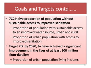 16
Goals and Targets contd……
• 7C2 Halve proportion of population without
sustainable access to improved sanitation
– Proportion of population with sustainable access
to an improved water source, urban and rural
– Proportion of urban population with access to
improved sanitation
• Target 7D: By 2020, to have achieved a significant
improvement in the lives of at least 100 million
slum-dwellers
– Proportion of urban population living in slums.
 