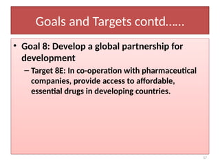 17
Goals and Targets contd……
• Goal 8: Develop a global partnership for
development
– Target 8E: In co-operation with pharmaceutical
companies, provide access to affordable,
essential drugs in developing countries.
 