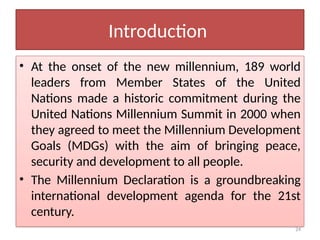24
Introduction
• At the onset of the new millennium, 189 world
leaders from Member States of the United
Nations made a historic commitment during the
United Nations Millennium Summit in 2000 when
they agreed to meet the Millennium Development
Goals (MDGs) with the aim of bringing peace,
security and development to all people.
• The Millennium Declaration is a groundbreaking
international development agenda for the 21st
century.
 