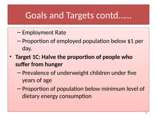 26
Goals and Targets contd……
– Employment Rate
– Proportion of employed population below $1 per
day.
• Target 1C: Halve the proportion of people who
suffer from hunger
– Prevalence of underweight children under five
years of age
– Proportion of population below minimum level of
dietary energy consumption
 