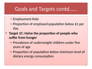 4
Goals and Targets contd……
– Employment Rate
– Proportion of employed population below $1 per
day.
• Target 1C: Halve the proportion of people who
suffer from hunger
– Prevalence of underweight children under five
years of age
– Proportion of population below minimum level of
dietary energy consumption
 
