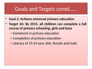 5
Goals and Targets contd……
• Goal 2: Achieve universal primary education
• Target 2A: By 2015, all children can complete a full
course of primary schooling, girls and boys
– Enrolment in primary education
– Completion of primary education
– Literacy of 15-24 year olds, female and male
 