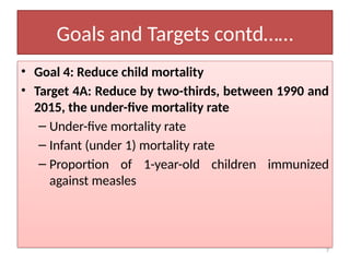 7
Goals and Targets contd……
• Goal 4: Reduce child mortality
• Target 4A: Reduce by two-thirds, between 1990 and
2015, the under-five mortality rate
– Under-five mortality rate
– Infant (under 1) mortality rate
– Proportion of 1-year-old children immunized
against measles
 