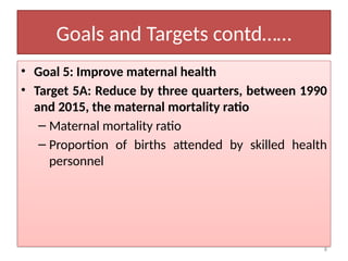8
Goals and Targets contd……
• Goal 5: Improve maternal health
• Target 5A: Reduce by three quarters, between 1990
and 2015, the maternal mortality ratio
– Maternal mortality ratio
– Proportion of births attended by skilled health
personnel
 