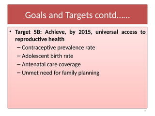 9
Goals and Targets contd……
• Target 5B: Achieve, by 2015, universal access to
reproductive health
– Contraceptive prevalence rate
– Adolescent birth rate
– Antenatal care coverage
– Unmet need for family planning
 