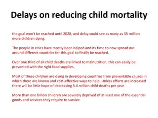 Delays on reducing child mortality
the goal won't be reached until 2028, and delay could see as many as 35 million
more children dying.
The people in cities have mostly been helped and its time to now spread out
around different countries for this goal to finally be reached.
Over one third of all child deaths are linked to malnutrition, this can easily be
prevented with the right food supplies.
Most of these children are dying in developing countries from preventable causes in
which there are known and cost-effective ways to help. Unless efforts are increased
there will be little hope of decreasing 5.4 million child deaths per year
More than one billion children are severely deprived of at least one of the essential
goods and services they require to survive

 