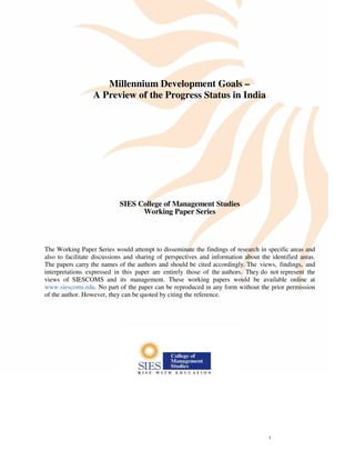 Implementation of MDGs in India




                     Millennium Development Goals –
                  A Preview of the Progress Status in India




                            SIES College of Management Studies
                                  Working Paper Series



The Working Paper Series would attempt to disseminate the findings of research in specific areas and
also to facilitate discussions and sharing of perspectives and information about the identified areas.
The papers carry the names of the authors and should be cited accordingly. The views, findings, and
interpretations expressed in this paper are entirely those of the authors. They do not represent the
views of SIESCOMS and its management. These working papers would be available online at
www.siescoms.edu. No part of the paper can be reproduced in any form without the prior permission
of the author. However, they can be quoted by citing the reference.




                                                                                       1
 