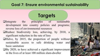 Goal 7: Ensure environmental sustainability
Targets
Integrate the principles of sustainable
development into country policies and programs;
reverse loss of environmental resources
Reduce biodiversity loss, achieving, by 2010, a
significant reduction in the rate of loss
Halve, by 2015, the proportion of people without
sustainable access to safe drinking water and
basic sanitation
By 2020, to have achieved a significant improvement
in the lives of at least 100 million slum-dweller
 