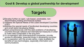 Goal 8: Develop a global partnership for development
Targets
Develop further an open, rule-based, predictable, non-
discriminatory trading and financial system
 Address the Special Needs of the Least Developed Countries
(LDC)
Address the special needs of landlocked developing countries
and small island developing States
Deal comprehensively with the debt problems of developing
countries through national and international measures in order
to make debt sustainable in the long term
 In co-operation with pharmaceutical companies, provide
access to affordable, essential drugs in developing countries
 In co-operation with the private sector, make available the
benefits of new technologies, especially information and
communications
 
